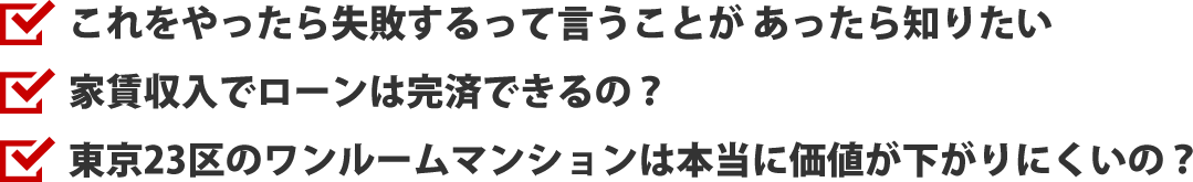 これをやったら失敗するって言うことがあったら知りたい、家賃収入でローンは完済できるの？、東京23区のワンルームマンションは本当に
価値が下がりにくいの？