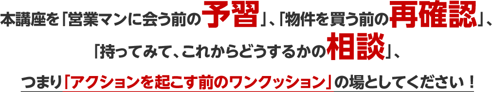 本講座を「営業マンに会う前の予習」、「物件を買う前の再確認」、「持ってみて、これからどうするかの相談」、つまり「アクションを起こす前のワンクッション」の場としてください ！