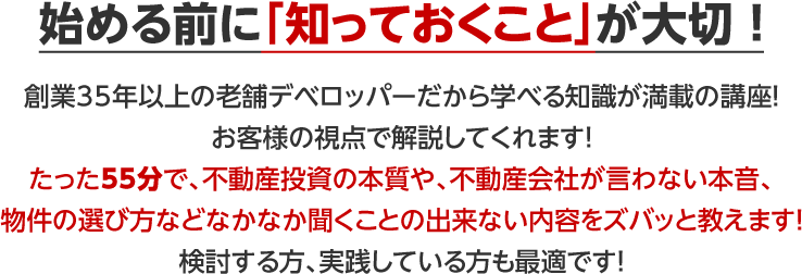 始める前に「知っておくこと」が大切 ！創業35年以上の老舗デベロッパーだから学べる知識が満載の講座！お客様の視点で解説してくれます！たった55分で、不動産投資の本質や、不動産会社が言わない本音、物件の選び方などなかなか聞くことの出来ない内容をズバッと教えます！検討する方、実践している方も最適です！
