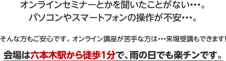 オンラインセミナーとかを聞いたことがない・・・。パソコンやスマートフォンの操作が不安・・・。そんな方もご安心です。 オンライン講座が苦手な方は・・・来場受講もできます！会場は六本木駅から徒歩1分で、雨の日でも楽チンです。