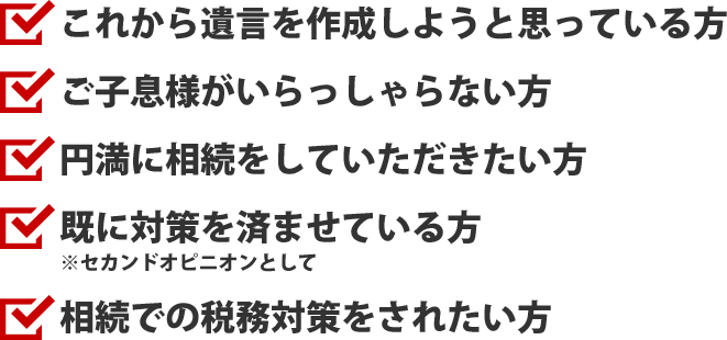 これから遺⾔を作成しようと思っている⽅/ご⼦息様がいらっしゃらない⽅/円満に相続をしていただきたい⽅/既に対策を済ませている⽅※セカンドオピニオンとして
/相続での税務対策をされたい⽅